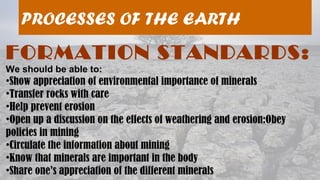 08/04/19
PROCESSES OF THE EARTH
FORMATION STANDARDS:
We should be able to:
•Show appreciation of environmental importance of minerals
•Transfer rocks with care
•Help prevent erosion
•Open up a discussion on the effects of weathering and erosion:Obey
policies in mining
•Circulate the information about mining
•Know that minerals are important in the body
•Share one’s appreciation of the different minerals
 