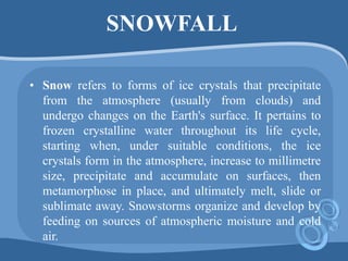 SNOWFALL
• Snow refers to forms of ice crystals that precipitate
from the atmosphere (usually from clouds) and
undergo changes on the Earth's surface. It pertains to
frozen crystalline water throughout its life cycle,
starting when, under suitable conditions, the ice
crystals form in the atmosphere, increase to millimetre
size, precipitate and accumulate on surfaces, then
metamorphose in place, and ultimately melt, slide or
sublimate away. Snowstorms organize and develop by
feeding on sources of atmospheric moisture and cold
air.
 
