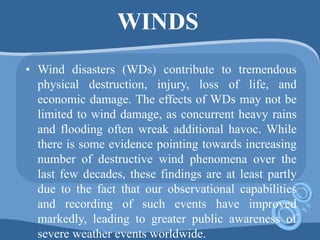 WINDS
• Wind disasters (WDs) contribute to tremendous
physical destruction, injury, loss of life, and
economic damage. The effects of WDs may not be
limited to wind damage, as concurrent heavy rains
and flooding often wreak additional havoc. While
there is some evidence pointing towards increasing
number of destructive wind phenomena over the
last few decades, these findings are at least partly
due to the fact that our observational capabilities
and recording of such events have improved
markedly, leading to greater public awareness of
severe weather events worldwide.
 