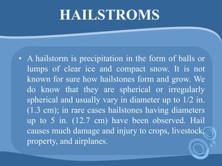 HAILSTROMS
• A hailstorm is precipitation in the form of balls or
lumps of clear ice and compact snow. It is not
known for sure how hailstones form and grow. We
do know that they are spherical or irregularly
spherical and usually vary in diameter up to 1/2 in.
(1.3 cm); in rare cases hailstones having diameters
up to 5 in. (12.7 cm) have been observed. Hail
causes much damage and injury to crops, livestock,
property, and airplanes.
 