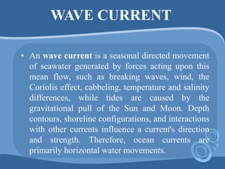 WAVE CURRENT
• An wave current is a seasonal directed movement
of seawater generated by forces acting upon this
mean flow, such as breaking waves, wind, the
Coriolis effect, cabbeling, temperature and salinity
differences, while tides are caused by the
gravitational pull of the Sun and Moon. Depth
contours, shoreline configurations, and interactions
with other currents influence a current's direction
and strength. Therefore, ocean currents are
primarily horizontal water movements.
 