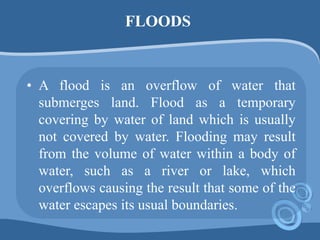 FLOODS
• A flood is an overflow of water that
submerges land. Flood as a temporary
covering by water of land which is usually
not covered by water. Flooding may result
from the volume of water within a body of
water, such as a river or lake, which
overflows causing the result that some of the
water escapes its usual boundaries.
 