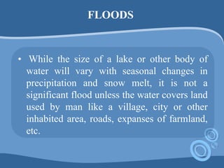 FLOODS
• While the size of a lake or other body of
water will vary with seasonal changes in
precipitation and snow melt, it is not a
significant flood unless the water covers land
used by man like a village, city or other
inhabited area, roads, expanses of farmland,
etc.
 