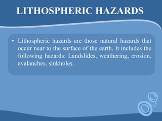 LITHOSPHERIC HAZARDS
• Lithospheric hazards are those natural hazards that
occur near to the surface of the earth. It includes the
following hazards: Landslides, weathering, erosion,
avalanches, sinkholes.
 