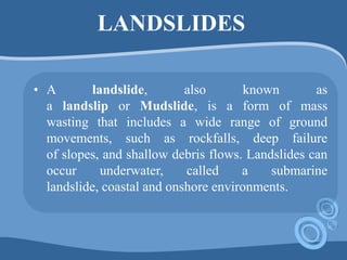 LANDSLIDES
• A landslide, also known as
a landslip or Mudslide, is a form of mass
wasting that includes a wide range of ground
movements, such as rockfalls, deep failure
of slopes, and shallow debris flows. Landslides can
occur underwater, called a submarine
landslide, coastal and onshore environments.
 