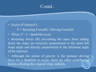 Contd..
• Factor of Safety(F) :
F = Resisting Force(R) / Driving Force(D)
• When, F< 1 = landslide occur
• Resisting forces (R) preventing the mass from sliding
down the slope are inversely proportional to the same hill
slope angle and directly proportional to the frictional angle
of the material.
• Although the action of gravity is the primary driving
force for a landslide to occur, there are other contributing
factors affecting the original slope stability.
 