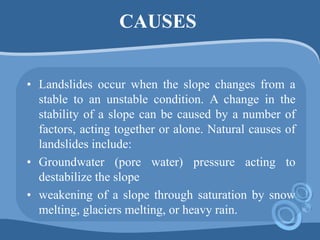 CAUSES
• Landslides occur when the slope changes from a
stable to an unstable condition. A change in the
stability of a slope can be caused by a number of
factors, acting together or alone. Natural causes of
landslides include:
• Groundwater (pore water) pressure acting to
destabilize the slope
• weakening of a slope through saturation by snow
melting, glaciers melting, or heavy rain.
 