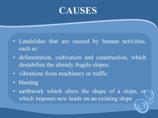 CAUSES
• Landslides that are caused by human activities,
such as
• deforestation, cultivation and construction, which
destabilize the already fragile slopes.
• vibrations from machinery or traffic
• blasting
• earthwork which alters the shape of a slope, or
which imposes new loads on an existing slope
 
