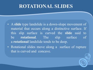 ROTATIONAL SLIDES
• A slide type landslide is a down-slope movement of
material that occurs along a distinctive surface. If
this slip surface is curved the slide said to
be rotational. The slip surface of
a rotational landslide tends to be deep.
• Rotational slides move along a surface of rupture
that is curved and concave.
 