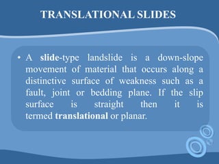 TRANSLATIONAL SLIDES
• A slide-type landslide is a down-slope
movement of material that occurs along a
distinctive surface of weakness such as a
fault, joint or bedding plane. If the slip
surface is straight then it is
termed translational or planar.
 