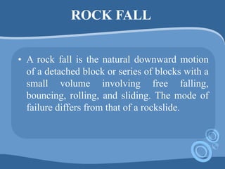 ROCK FALL
• A rock fall is the natural downward motion
of a detached block or series of blocks with a
small volume involving free falling,
bouncing, rolling, and sliding. The mode of
failure differs from that of a rockslide.
 