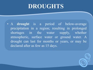 DROUGHTS
• A drought is a period of below-average
precipitation in a region; resulting in prolonged
shortages in the water supply, whether
atmospheric, surface water or ground water. A
drought can last for months or years, or may be
declared after as few as 15 days.
 