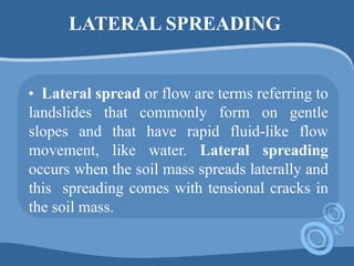 LATERAL SPREADING
• Lateral spread or flow are terms referring to
landslides that commonly form on gentle
slopes and that have rapid fluid-like flow
movement, like water. Lateral spreading
occurs when the soil mass spreads laterally and
this spreading comes with tensional cracks in
the soil mass.
 