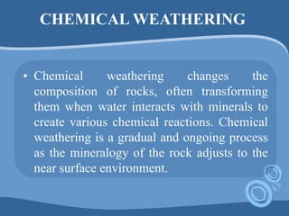 CHEMICAL WEATHERING
• Chemical weathering changes the
composition of rocks, often transforming
them when water interacts with minerals to
create various chemical reactions. Chemical
weathering is a gradual and ongoing process
as the mineralogy of the rock adjusts to the
near surface environment.
 