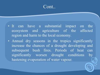 Cont..
• It can have a substantial impact on the
ecosystem and agriculture of the affected
region and harm to the local economy.
• Annual dry seasons in the tropics significantly
increase the chances of a drought developing and
subsequent bush fires. Periods of heat can
significantly worsen drought conditions by
hastening evaporation of water vapour.
 