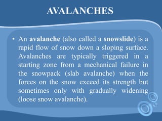 AVALANCHES
• An avalanche (also called a snowslide) is a
rapid flow of snow down a sloping surface.
Avalanches are typically triggered in a
starting zone from a mechanical failure in
the snowpack (slab avalanche) when the
forces on the snow exceed its strength but
sometimes only with gradually widening
(loose snow avalanche).
 