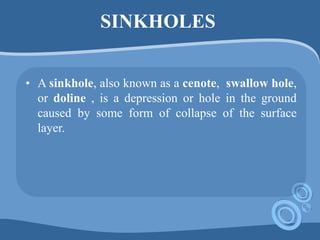 SINKHOLES
• A sinkhole, also known as a cenote, swallow hole,
or doline , is a depression or hole in the ground
caused by some form of collapse of the surface
layer.
 