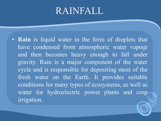 RAINFALL
• Rain is liquid water in the form of droplets that
have condensed from atmospheric water vapour
and then becomes heavy enough to fall under
gravity. Rain is a major component of the water
cycle and is responsible for depositing most of the
fresh water on the Earth. It provides suitable
conditions for many types of ecosystems, as well as
water for hydroelectric power plants and crop
irrigation.
 