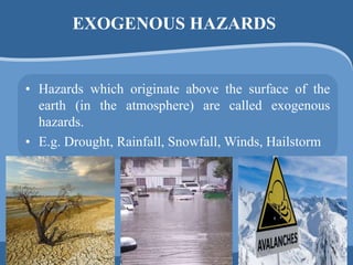 EXOGENOUS HAZARDS
• Hazards which originate above the surface of the
earth (in the atmosphere) are called exogenous
hazards.
• E.g. Drought, Rainfall, Snowfall, Winds, Hailstorm
 