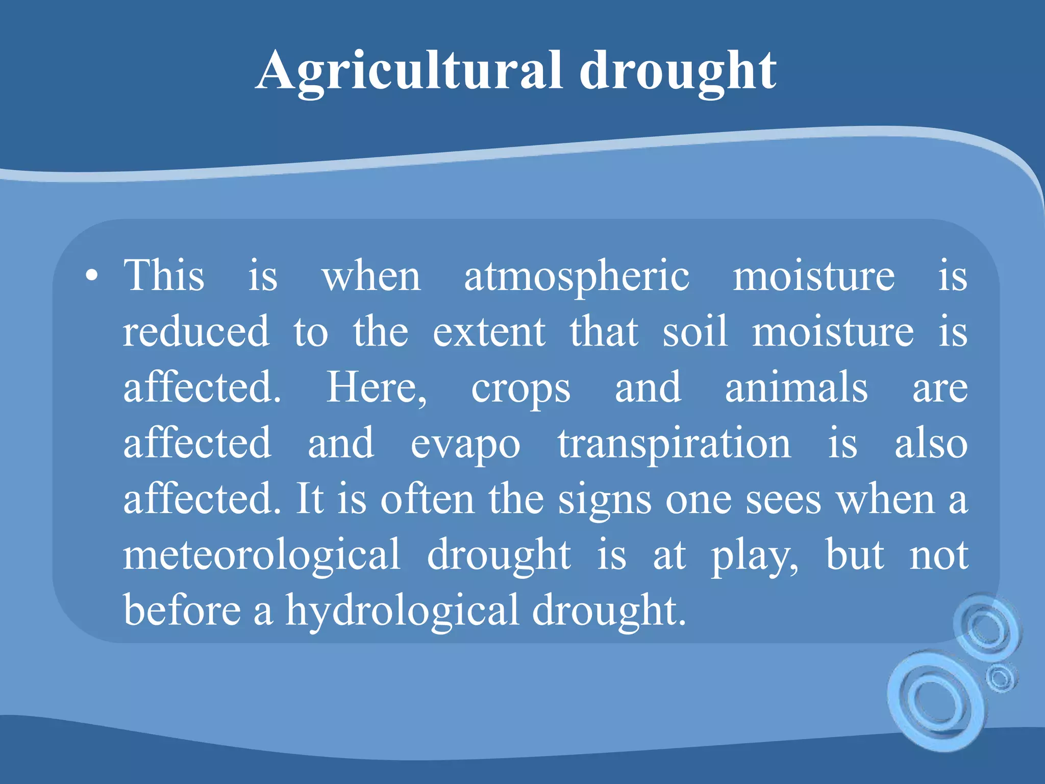 Agricultural drought
• This is when atmospheric moisture is
reduced to the extent that soil moisture is
affected. Here, crops and animals are
affected and evapo transpiration is also
affected. It is often the signs one sees when a
meteorological drought is at play, but not
before a hydrological drought.
 