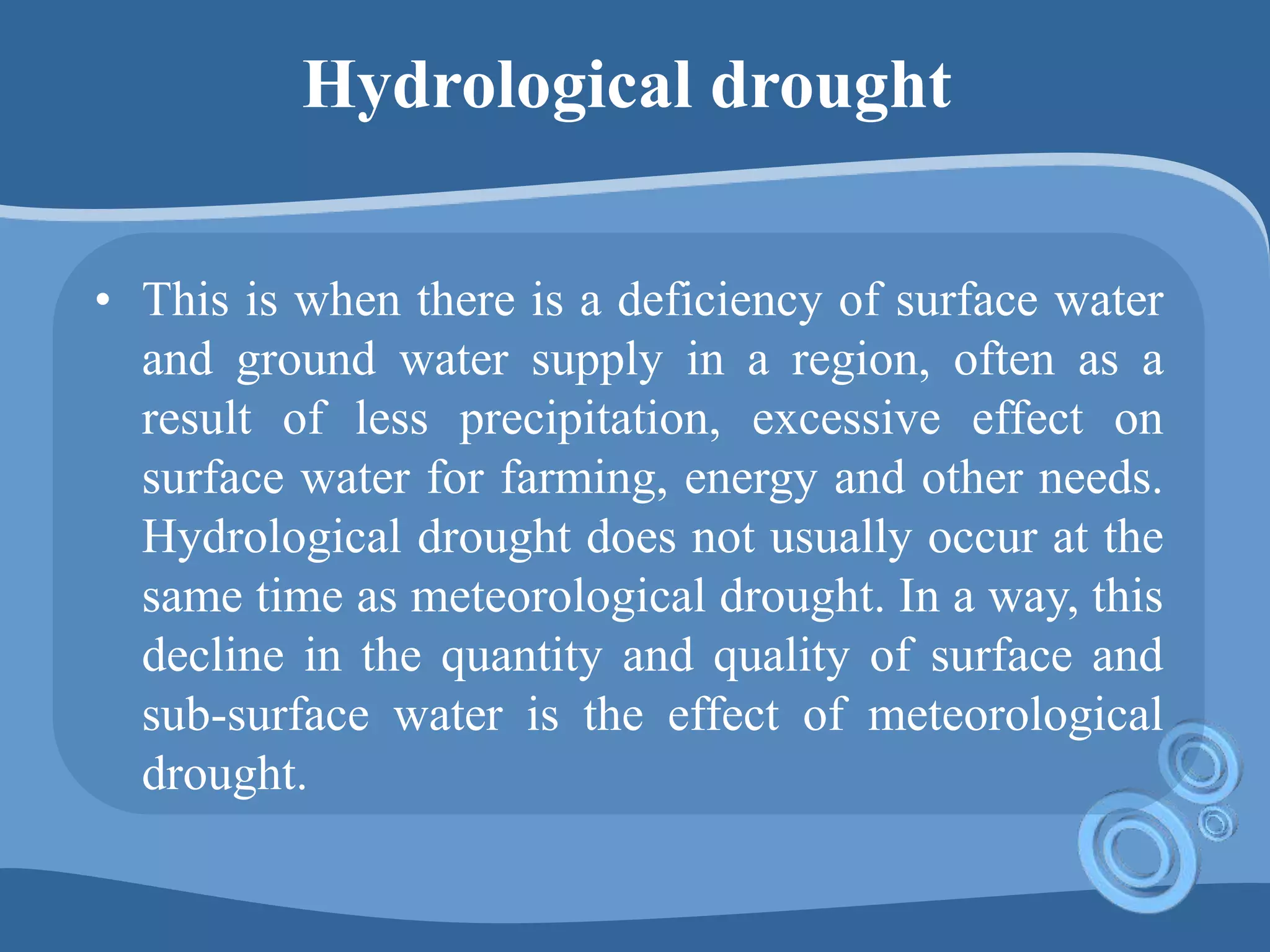 Hydrological drought
• This is when there is a deficiency of surface water
and ground water supply in a region, often as a
result of less precipitation, excessive effect on
surface water for farming, energy and other needs.
Hydrological drought does not usually occur at the
same time as meteorological drought. In a way, this
decline in the quantity and quality of surface and
sub-surface water is the effect of meteorological
drought.
 