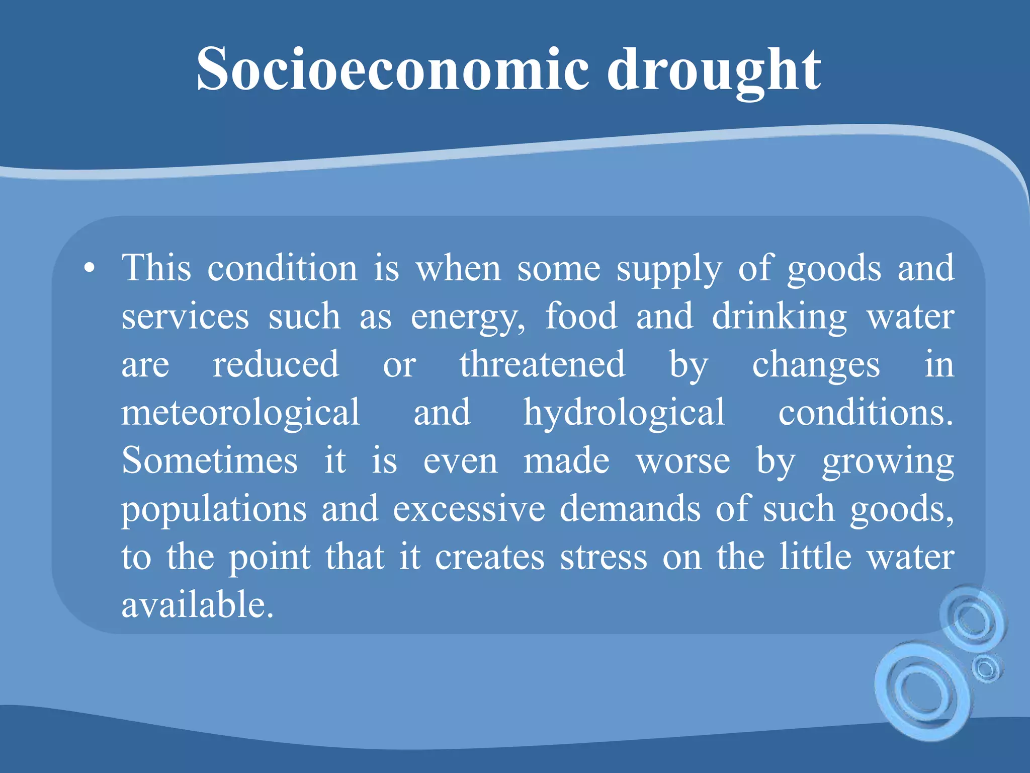 Socioeconomic drought
• This condition is when some supply of goods and
services such as energy, food and drinking water
are reduced or threatened by changes in
meteorological and hydrological conditions.
Sometimes it is even made worse by growing
populations and excessive demands of such goods,
to the point that it creates stress on the little water
available.
 