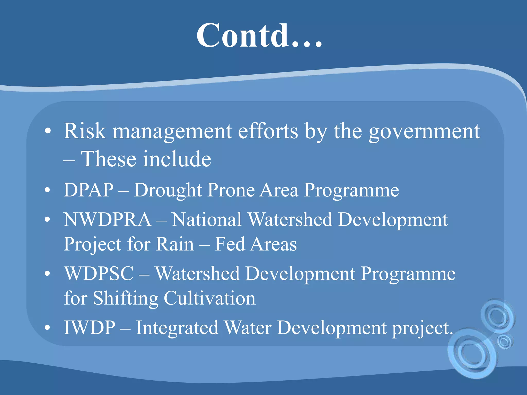 Contd…
• Risk management efforts by the government
– These include
• DPAP – Drought Prone Area Programme
• NWDPRA – National Watershed Development
Project for Rain – Fed Areas
• WDPSC – Watershed Development Programme
for Shifting Cultivation
• IWDP – Integrated Water Development project.
 
