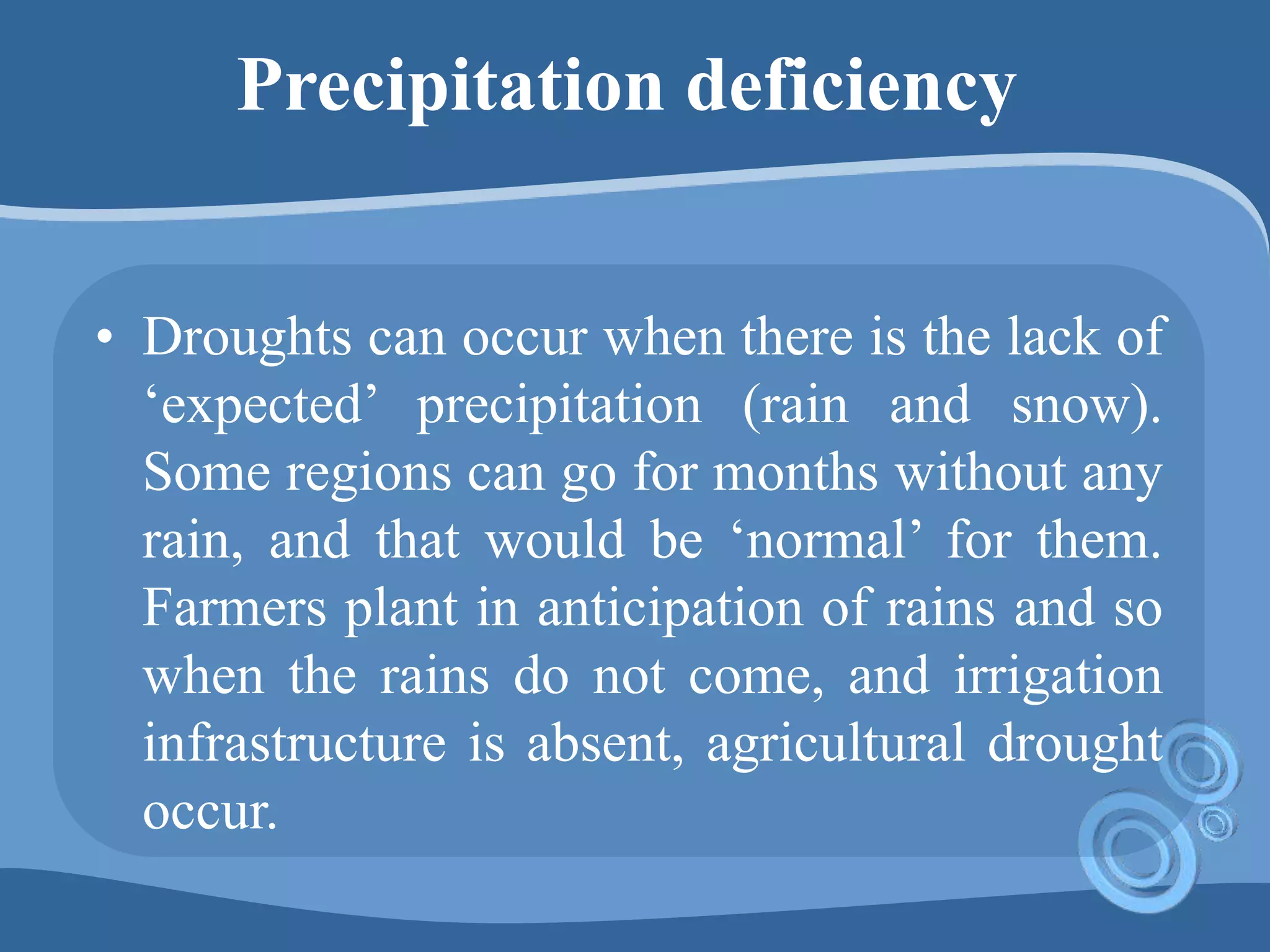 Precipitation deficiency
• Droughts can occur when there is the lack of
‘expected’ precipitation (rain and snow).
Some regions can go for months without any
rain, and that would be ‘normal’ for them.
Farmers plant in anticipation of rains and so
when the rains do not come, and irrigation
infrastructure is absent, agricultural drought
occur.
 