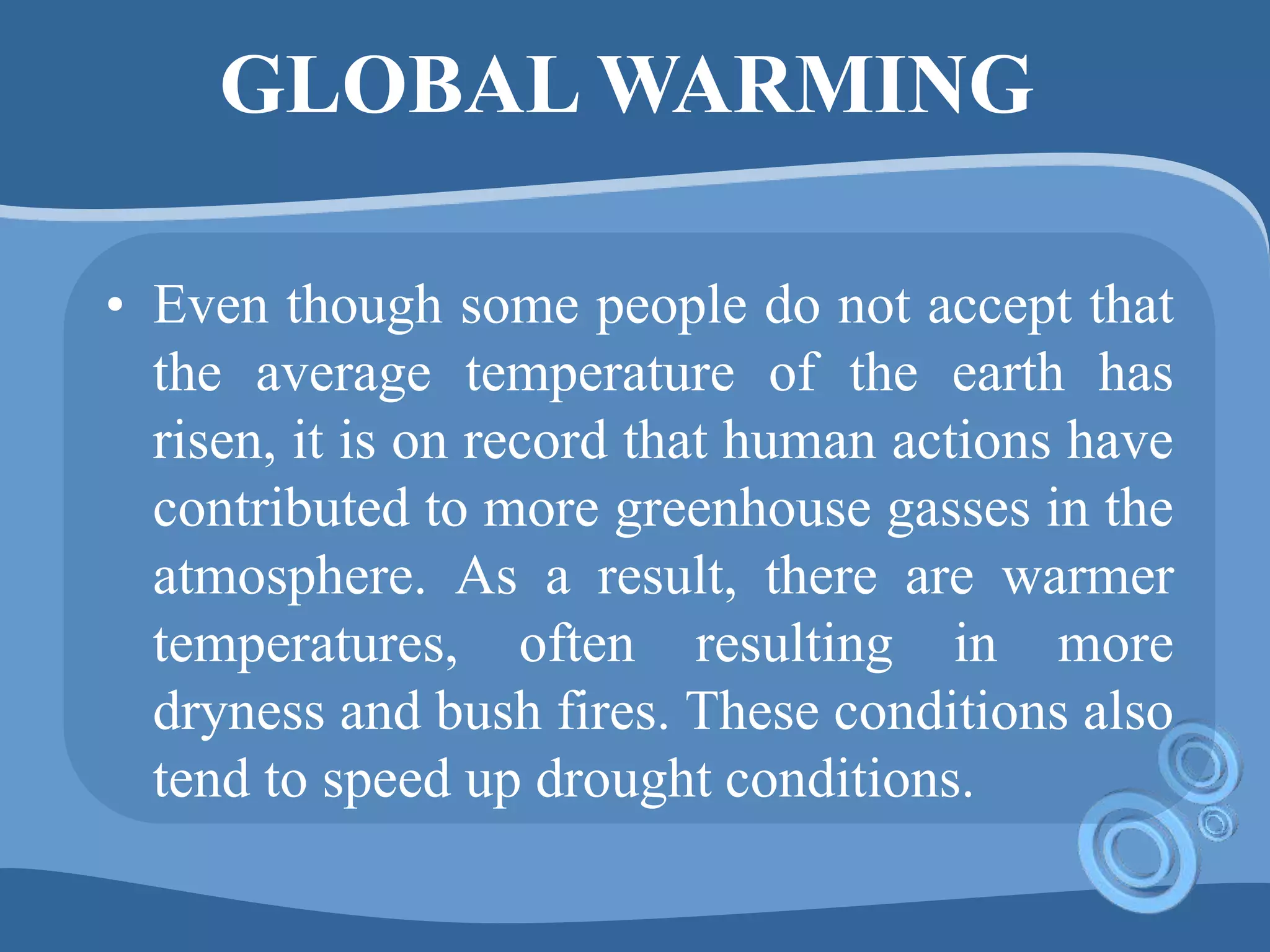 GLOBAL WARMING
• Even though some people do not accept that
the average temperature of the earth has
risen, it is on record that human actions have
contributed to more greenhouse gasses in the
atmosphere. As a result, there are warmer
temperatures, often resulting in more
dryness and bush fires. These conditions also
tend to speed up drought conditions.
 