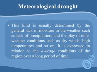 Meteorological drought
• This kind is usually determined by the
general lack of moisture in the weather such
as lack of precipitation, and the play of other
weather conditions such as dry winds, high
temperatures and so on. It is expressed in
relation to the average conditions of the
region over a long period of time.
 