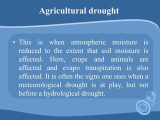 Agricultural drought
• This is when atmospheric moisture is
reduced to the extent that soil moisture is
affected. Here, crops and animals are
affected and evapo transpiration is also
affected. It is often the signs one sees when a
meteorological drought is at play, but not
before a hydrological drought.
 