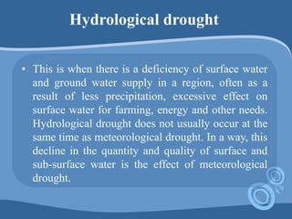 Hydrological drought
• This is when there is a deficiency of surface water
and ground water supply in a region, often as a
result of less precipitation, excessive effect on
surface water for farming, energy and other needs.
Hydrological drought does not usually occur at the
same time as meteorological drought. In a way, this
decline in the quantity and quality of surface and
sub-surface water is the effect of meteorological
drought.
 