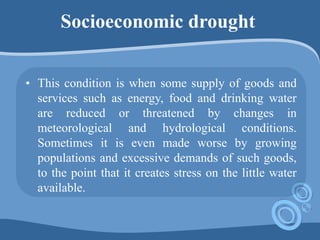 Socioeconomic drought
• This condition is when some supply of goods and
services such as energy, food and drinking water
are reduced or threatened by changes in
meteorological and hydrological conditions.
Sometimes it is even made worse by growing
populations and excessive demands of such goods,
to the point that it creates stress on the little water
available.
 
