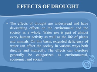 EFFECTS OF DROUGHT
• The effects of drought are widespread and have
devastating effects on the environment and the
society as a whole. Water use is part of almost
every human activity as well as the life of plants
and animals. On this basis, extended deficiency of
water can affect the society in various ways both
directly and indirectly. The effects can therefore
generally be categorized as environmental,
economic, and social.
 