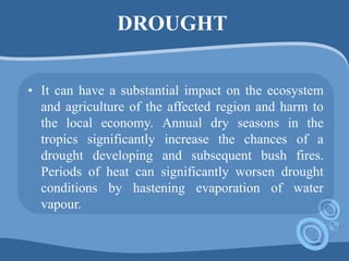 DROUGHT
• It can have a substantial impact on the ecosystem
and agriculture of the affected region and harm to
the local economy. Annual dry seasons in the
tropics significantly increase the chances of a
drought developing and subsequent bush fires.
Periods of heat can significantly worsen drought
conditions by hastening evaporation of water
vapour.
 