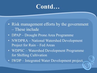 Contd…
• Risk management efforts by the government
– These include
• DPAP – Drought Prone Area Programme
• NWDPRA – National Watershed Development
Project for Rain – Fed Areas
• WDPSC – Watershed Development Programme
for Shifting Cultivation
• IWDP – Integrated Water Development project.
 