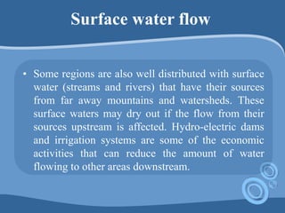 Surface water flow
• Some regions are also well distributed with surface
water (streams and rivers) that have their sources
from far away mountains and watersheds. These
surface waters may dry out if the flow from their
sources upstream is affected. Hydro-electric dams
and irrigation systems are some of the economic
activities that can reduce the amount of water
flowing to other areas downstream.
 
