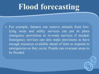 Flood forecasting
• For example, farmers can remove animals from low-
lying areas and utility services can put in place
emergency provisions to re-route services if needed.
Emergency services can also make provisions to have
enough resources available ahead of time to respond to
emergencies as they occur. People can evacuate areas to
be flooded
 