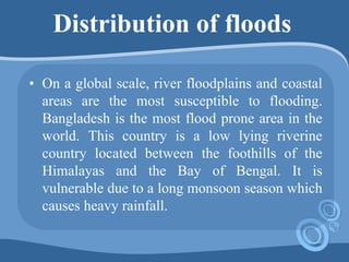 Distribution of floods
• On a global scale, river floodplains and coastal
areas are the most susceptible to flooding.
Bangladesh is the most flood prone area in the
world. This country is a low lying riverine
country located between the foothills of the
Himalayas and the Bay of Bengal. It is
vulnerable due to a long monsoon season which
causes heavy rainfall.
 