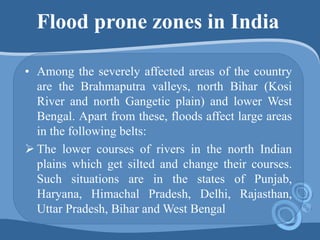 Flood prone zones in India
• Among the severely affected areas of the country
are the Brahmaputra valleys, north Bihar (Kosi
River and north Gangetic plain) and lower West
Bengal. Apart from these, floods affect large areas
in the following belts:
 The lower courses of rivers in the north Indian
plains which get silted and change their courses.
Such situations are in the states of Punjab,
Haryana, Himachal Pradesh, Delhi, Rajasthan,
Uttar Pradesh, Bihar and West Bengal
 