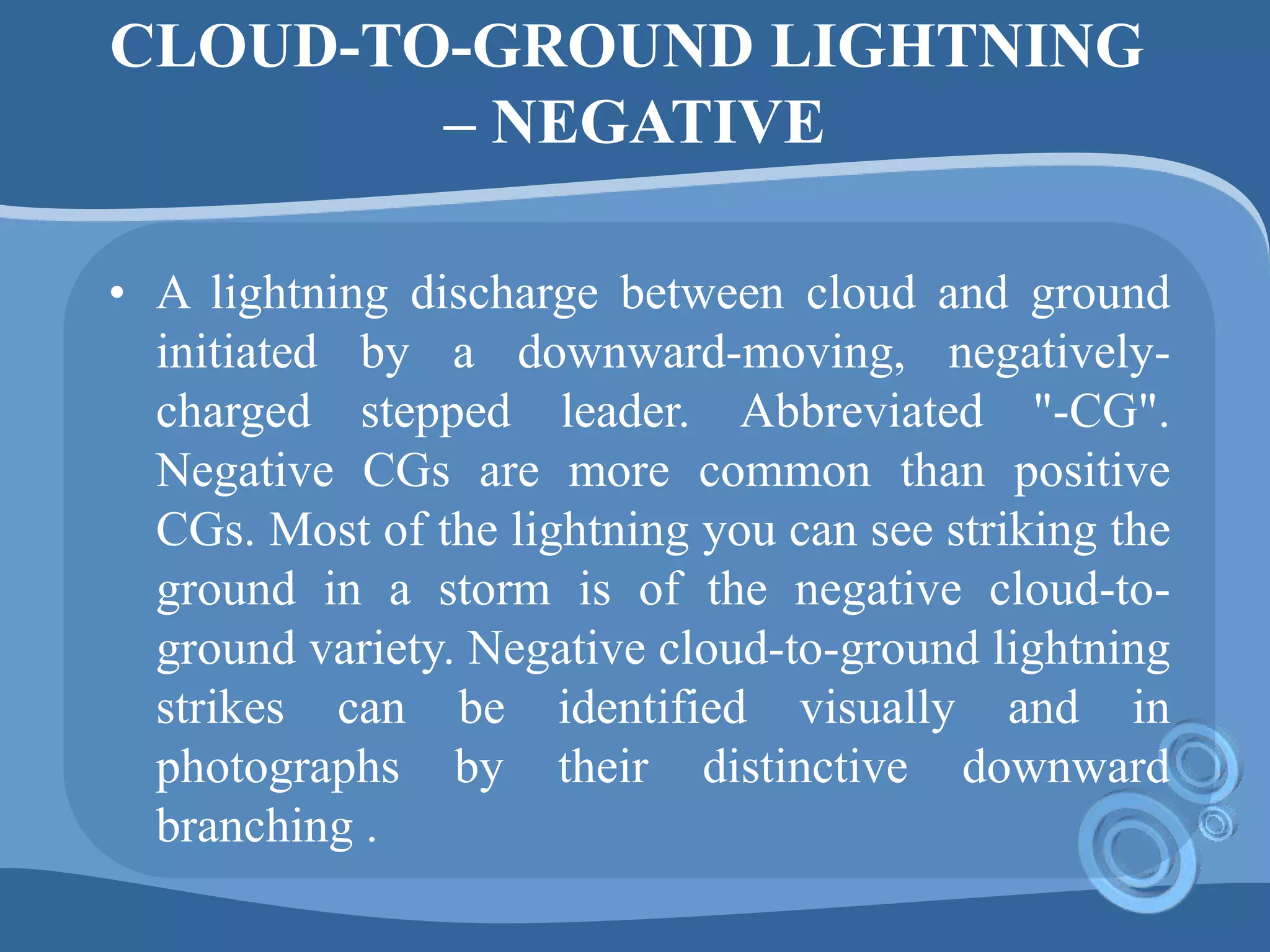 CLOUD-TO-GROUND LIGHTNING
– NEGATIVE
• A lightning discharge between cloud and ground
initiated by a downward-moving, negatively-
charged stepped leader. Abbreviated "-CG".
Negative CGs are more common than positive
CGs. Most of the lightning you can see striking the
ground in a storm is of the negative cloud-to-
ground variety. Negative cloud-to-ground lightning
strikes can be identified visually and in
photographs by their distinctive downward
branching .
 