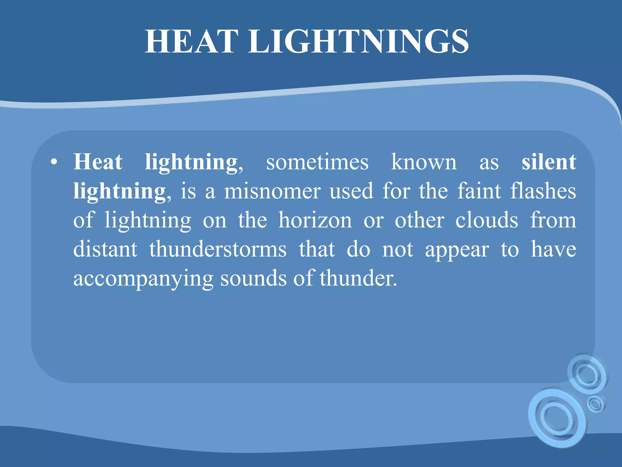 HEAT LIGHTNINGS
• Heat lightning, sometimes known as silent
lightning, is a misnomer used for the faint flashes
of lightning on the horizon or other clouds from
distant thunderstorms that do not appear to have
accompanying sounds of thunder.
 