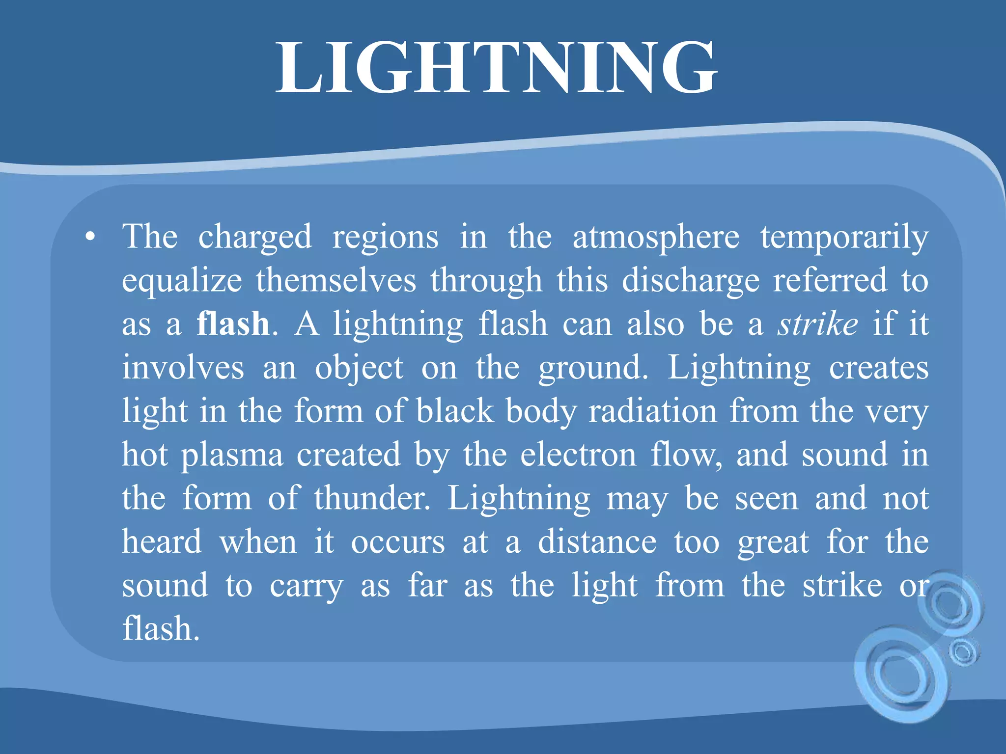 LIGHTNING
• The charged regions in the atmosphere temporarily
equalize themselves through this discharge referred to
as a flash. A lightning flash can also be a strike if it
involves an object on the ground. Lightning creates
light in the form of black body radiation from the very
hot plasma created by the electron flow, and sound in
the form of thunder. Lightning may be seen and not
heard when it occurs at a distance too great for the
sound to carry as far as the light from the strike or
flash.
 