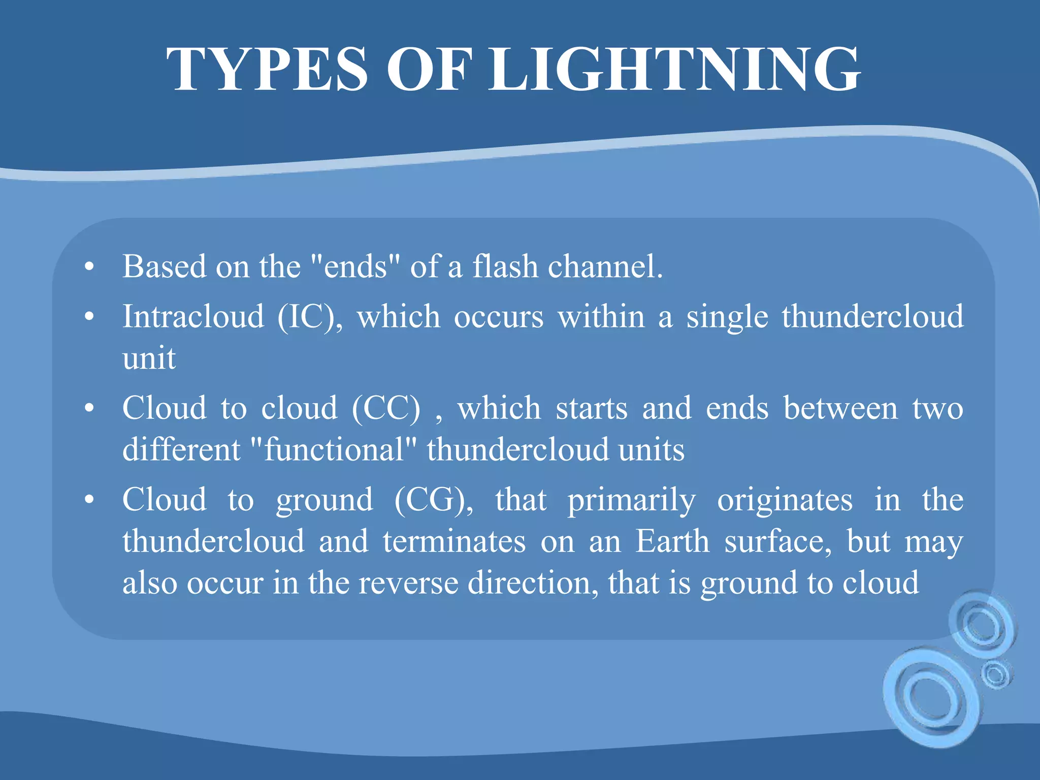 TYPES OF LIGHTNING
• Based on the "ends" of a flash channel.
• Intracloud (IC), which occurs within a single thundercloud
unit
• Cloud to cloud (CC) , which starts and ends between two
different "functional" thundercloud units
• Cloud to ground (CG), that primarily originates in the
thundercloud and terminates on an Earth surface, but may
also occur in the reverse direction, that is ground to cloud
 