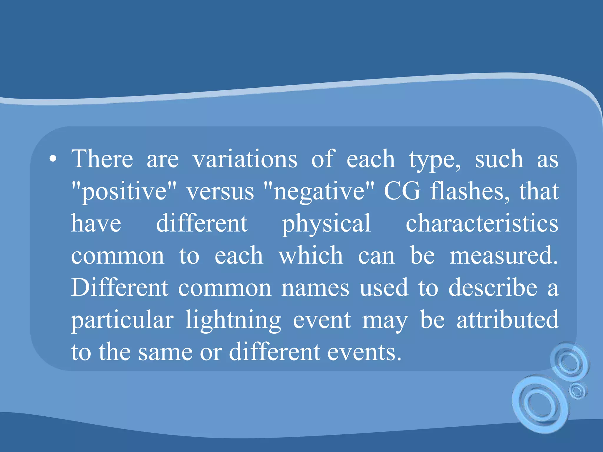 • There are variations of each type, such as
"positive" versus "negative" CG flashes, that
have different physical characteristics
common to each which can be measured.
Different common names used to describe a
particular lightning event may be attributed
to the same or different events.
 