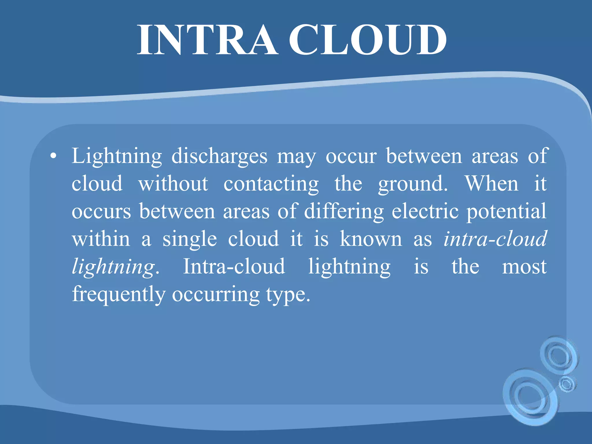 INTRA CLOUD
• Lightning discharges may occur between areas of
cloud without contacting the ground. When it
occurs between areas of differing electric potential
within a single cloud it is known as intra-cloud
lightning. Intra-cloud lightning is the most
frequently occurring type.
 