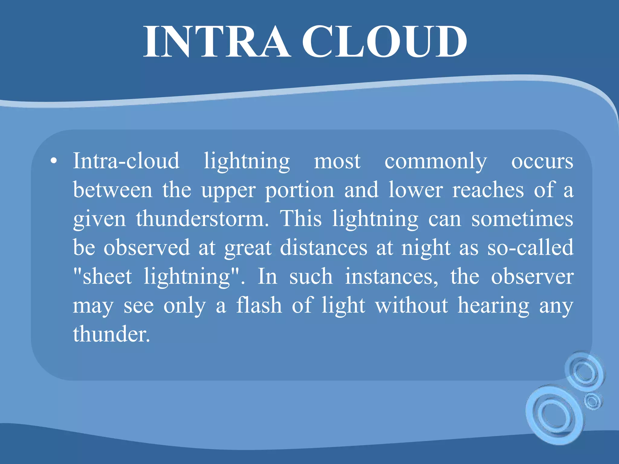 INTRA CLOUD
• Intra-cloud lightning most commonly occurs
between the upper portion and lower reaches of a
given thunderstorm. This lightning can sometimes
be observed at great distances at night as so-called
"sheet lightning". In such instances, the observer
may see only a flash of light without hearing any
thunder.
 