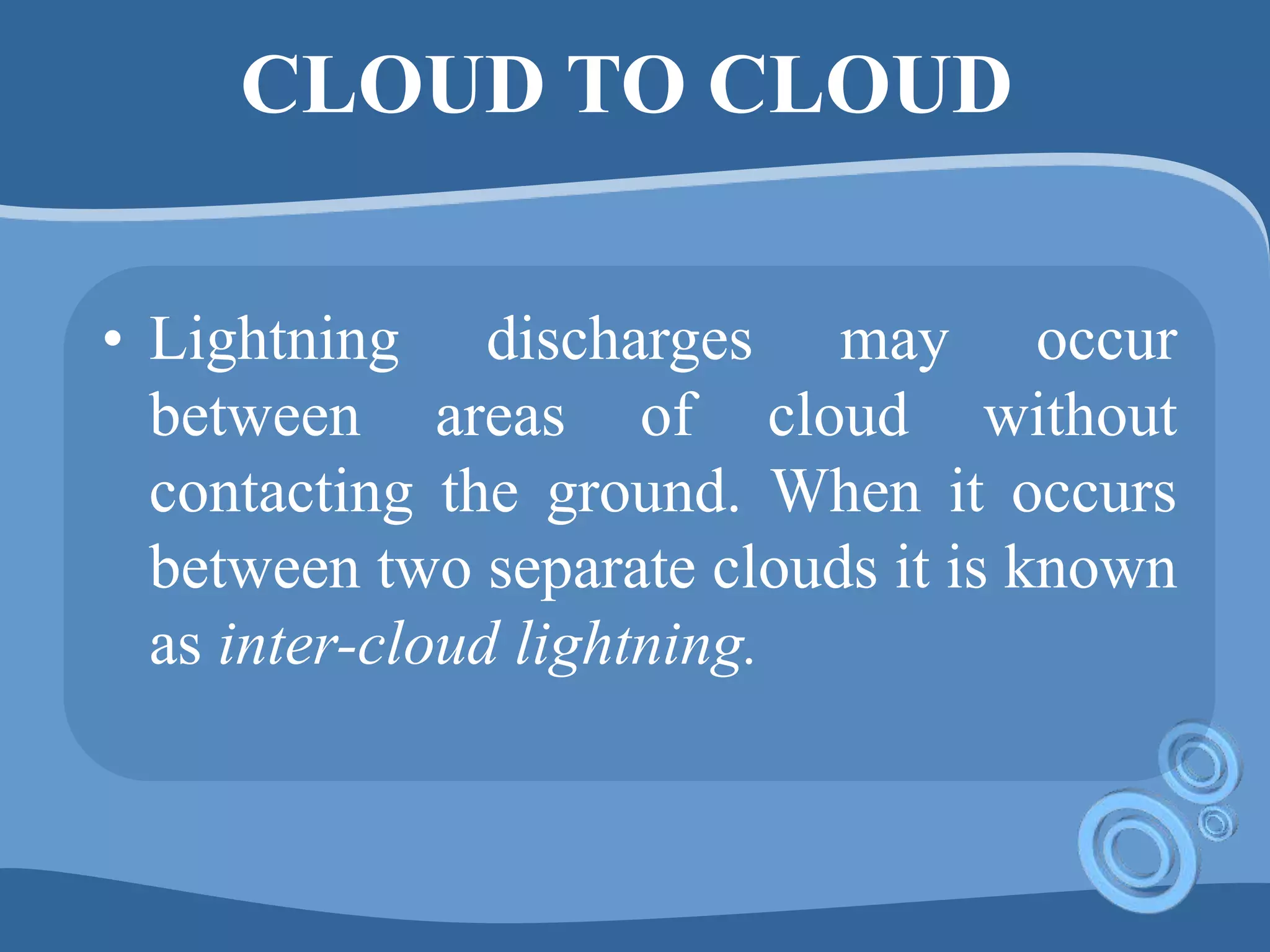 CLOUD TO CLOUD
• Lightning discharges may occur
between areas of cloud without
contacting the ground. When it occurs
between two separate clouds it is known
as inter-cloud lightning.
 