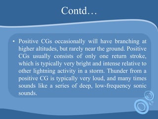 Contd…
• Positive CGs occasionally will have branching at
higher altitudes, but rarely near the ground. Positive
CGs usually consists of only one return stroke,
which is typically very bright and intense relative to
other lightning activity in a storm. Thunder from a
positive CG is typically very loud, and many times
sounds like a series of deep, low-frequency sonic
sounds.
 