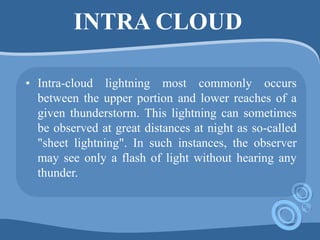 INTRA CLOUD
• Intra-cloud lightning most commonly occurs
between the upper portion and lower reaches of a
given thunderstorm. This lightning can sometimes
be observed at great distances at night as so-called
"sheet lightning". In such instances, the observer
may see only a flash of light without hearing any
thunder.
 